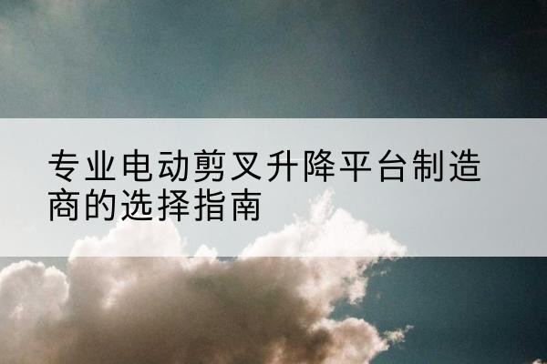 兴县电动剪叉升降平台厂家-专业电动剪叉升降平台制造商的选择指南