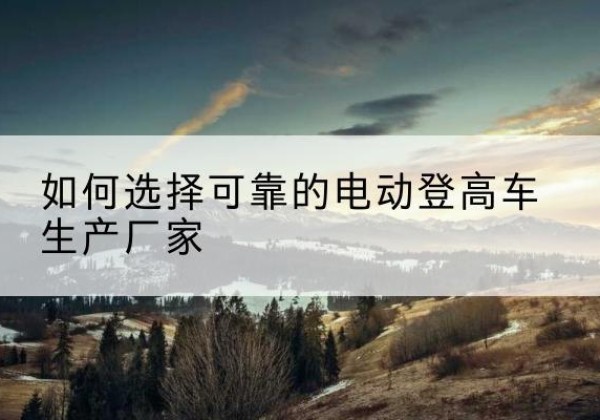 兴县电动登高车厂家-如何选择可靠的电动登高车生产厂家
