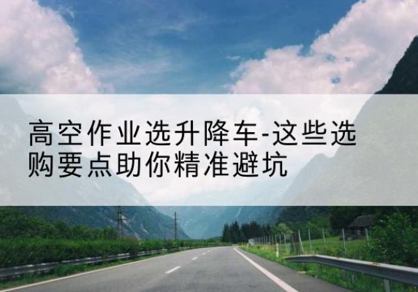 兴县升降车厂家-高空作业选升降车-这些选购要点助你*避坑