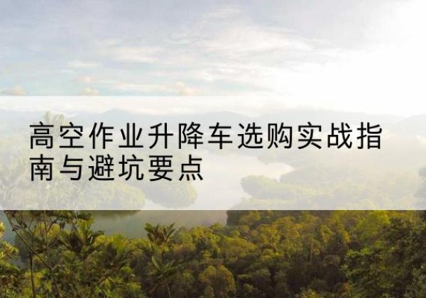 兴县升降车怎么选-高空作业升降车选购实战指南与避坑要点
