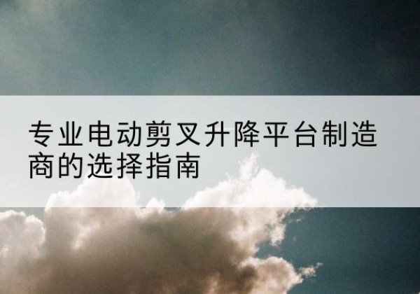 兴县电动剪叉升降平台厂家-专业电动剪叉升降平台制造商的选择指南