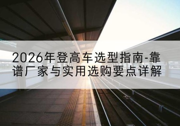 兴县登高车厂家推荐-2026年登高车选型指南-靠谱厂家与实用选购要点详解
