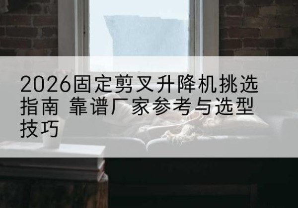 兴县固定剪叉升降机厂家推荐-2026固定剪叉升降机挑选指南 靠谱厂家参考与选型技巧
